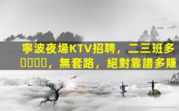 寧波夜場KTV招聘，二三班多，無套路，絕對靠譜多賺